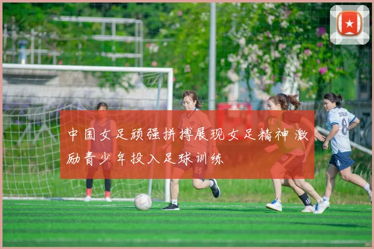 中国女足顽强拼搏展现女足精神 激励青少年投入足球训练