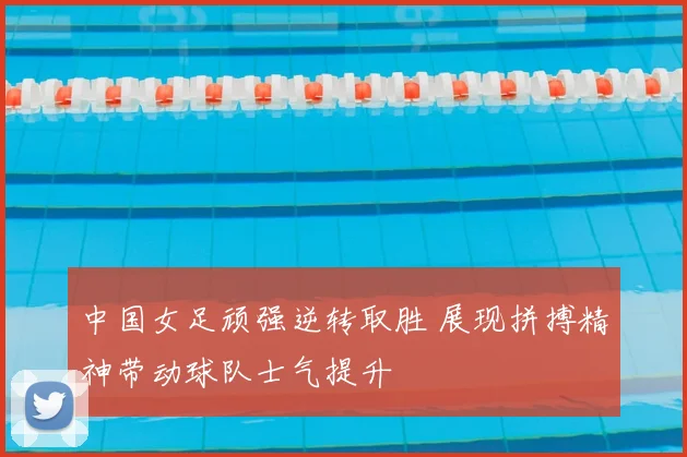 中国女足顽强逆转取胜 展现拼搏精神带动球队士气提升