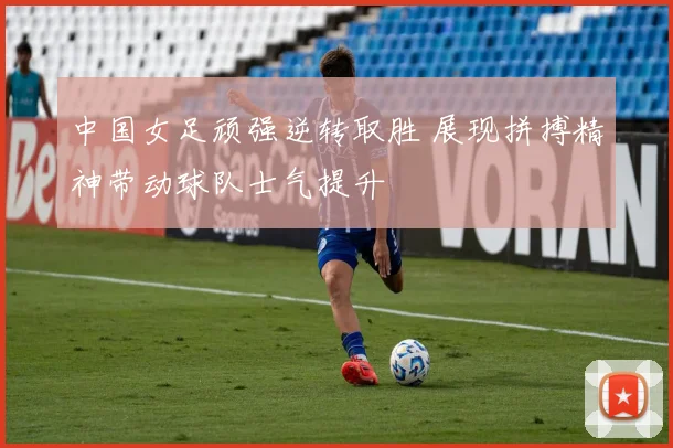 中国女足顽强逆转取胜 展现拼搏精神带动球队士气提升